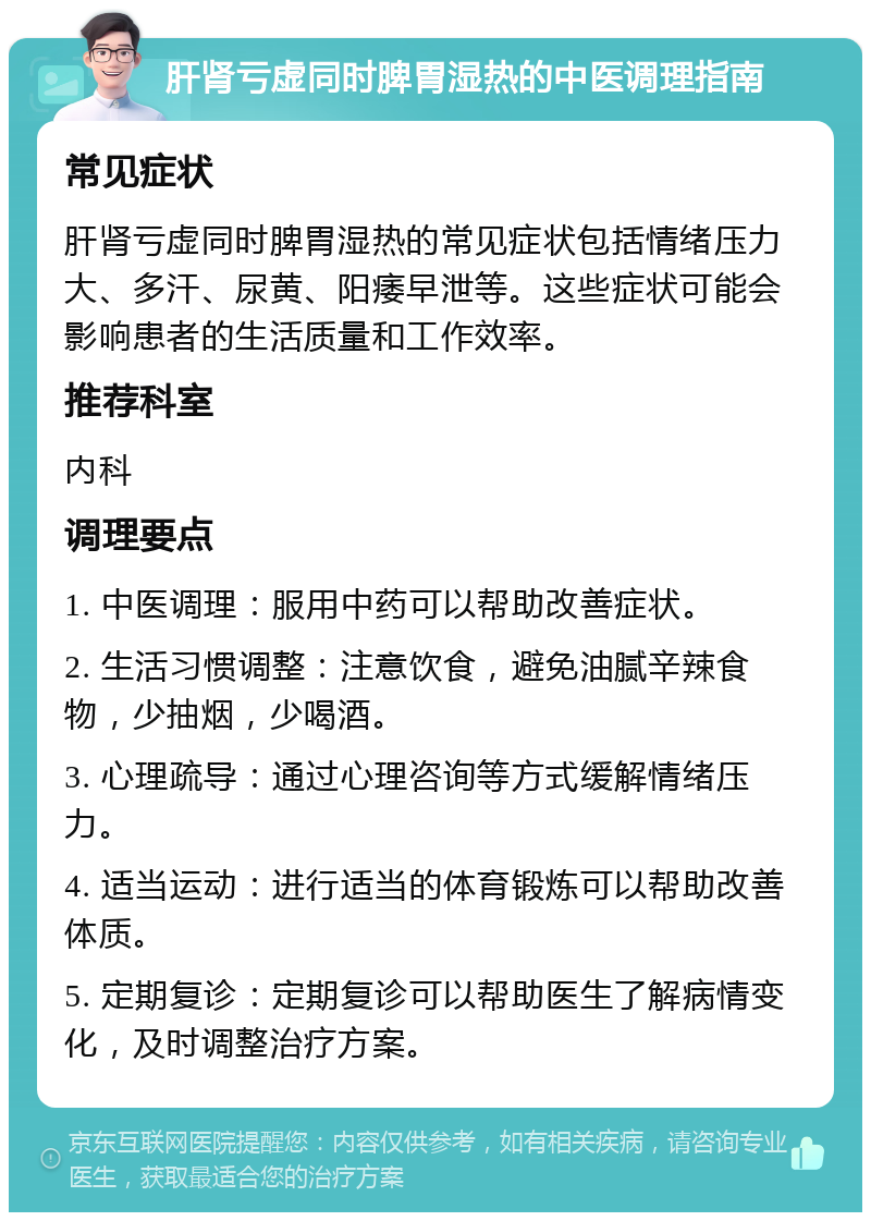 肝肾亏虚同时脾胃湿热的中医调理指南 常见症状 肝肾亏虚同时脾胃湿热的常见症状包括情绪压力大、多汗、尿黄、阳痿早泄等。这些症状可能会影响患者的生活质量和工作效率。 推荐科室 内科 调理要点 1. 中医调理：服用中药可以帮助改善症状。 2. 生活习惯调整：注意饮食，避免油腻辛辣食物，少抽烟，少喝酒。 3. 心理疏导：通过心理咨询等方式缓解情绪压力。 4. 适当运动：进行适当的体育锻炼可以帮助改善体质。 5. 定期复诊：定期复诊可以帮助医生了解病情变化，及时调整治疗方案。