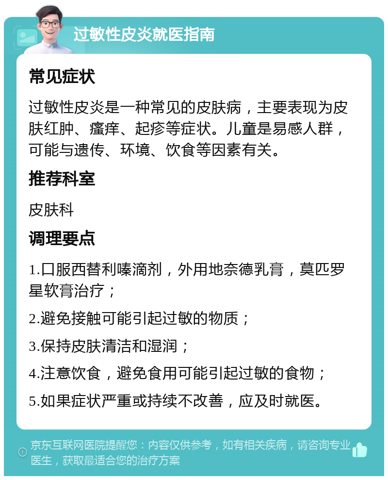 过敏性皮炎就医指南 常见症状 过敏性皮炎是一种常见的皮肤病，主要表现为皮肤红肿、瘙痒、起疹等症状。儿童是易感人群，可能与遗传、环境、饮食等因素有关。 推荐科室 皮肤科 调理要点 1.口服西替利嗪滴剂，外用地奈德乳膏，莫匹罗星软膏治疗； 2.避免接触可能引起过敏的物质； 3.保持皮肤清洁和湿润； 4.注意饮食，避免食用可能引起过敏的食物； 5.如果症状严重或持续不改善，应及时就医。