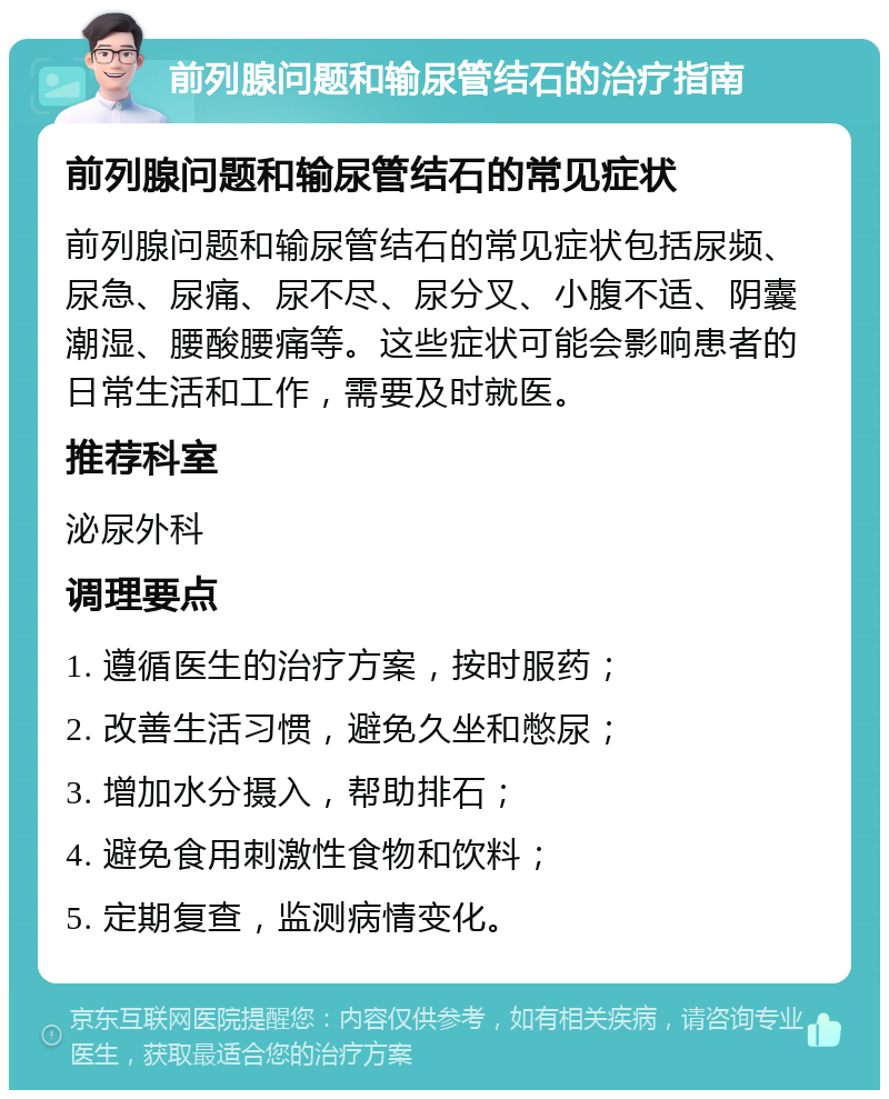 前列腺问题和输尿管结石的治疗指南 前列腺问题和输尿管结石的常见症状 前列腺问题和输尿管结石的常见症状包括尿频、尿急、尿痛、尿不尽、尿分叉、小腹不适、阴囊潮湿、腰酸腰痛等。这些症状可能会影响患者的日常生活和工作，需要及时就医。 推荐科室 泌尿外科 调理要点 1. 遵循医生的治疗方案，按时服药； 2. 改善生活习惯，避免久坐和憋尿； 3. 增加水分摄入，帮助排石； 4. 避免食用刺激性食物和饮料； 5. 定期复查，监测病情变化。