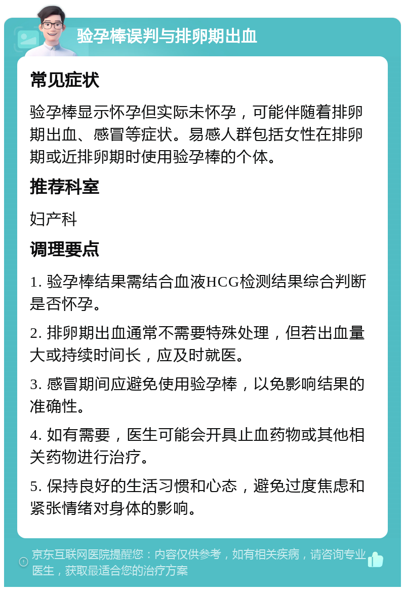 验孕棒误判与排卵期出血 常见症状 验孕棒显示怀孕但实际未怀孕，可能伴随着排卵期出血、感冒等症状。易感人群包括女性在排卵期或近排卵期时使用验孕棒的个体。 推荐科室 妇产科 调理要点 1. 验孕棒结果需结合血液HCG检测结果综合判断是否怀孕。 2. 排卵期出血通常不需要特殊处理，但若出血量大或持续时间长，应及时就医。 3. 感冒期间应避免使用验孕棒，以免影响结果的准确性。 4. 如有需要，医生可能会开具止血药物或其他相关药物进行治疗。 5. 保持良好的生活习惯和心态，避免过度焦虑和紧张情绪对身体的影响。