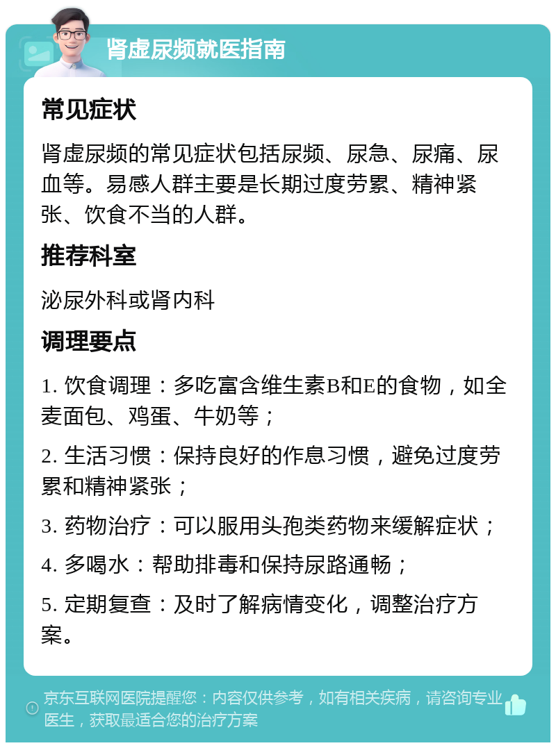 肾虚尿频就医指南 常见症状 肾虚尿频的常见症状包括尿频、尿急、尿痛、尿血等。易感人群主要是长期过度劳累、精神紧张、饮食不当的人群。 推荐科室 泌尿外科或肾内科 调理要点 1. 饮食调理：多吃富含维生素B和E的食物，如全麦面包、鸡蛋、牛奶等； 2. 生活习惯：保持良好的作息习惯，避免过度劳累和精神紧张； 3. 药物治疗：可以服用头孢类药物来缓解症状； 4. 多喝水：帮助排毒和保持尿路通畅； 5. 定期复查：及时了解病情变化，调整治疗方案。