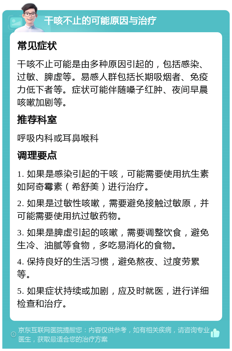 干咳不止的可能原因与治疗 常见症状 干咳不止可能是由多种原因引起的，包括感染、过敏、脾虚等。易感人群包括长期吸烟者、免疫力低下者等。症状可能伴随嗓子红肿、夜间早晨咳嗽加剧等。 推荐科室 呼吸内科或耳鼻喉科 调理要点 1. 如果是感染引起的干咳，可能需要使用抗生素如阿奇霉素（希舒美）进行治疗。 2. 如果是过敏性咳嗽，需要避免接触过敏原，并可能需要使用抗过敏药物。 3. 如果是脾虚引起的咳嗽，需要调整饮食，避免生冷、油腻等食物，多吃易消化的食物。 4. 保持良好的生活习惯，避免熬夜、过度劳累等。 5. 如果症状持续或加剧，应及时就医，进行详细检查和治疗。