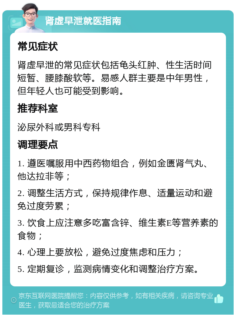 肾虚早泄就医指南 常见症状 肾虚早泄的常见症状包括龟头红肿、性生活时间短暂、腰膝酸软等。易感人群主要是中年男性，但年轻人也可能受到影响。 推荐科室 泌尿外科或男科专科 调理要点 1. 遵医嘱服用中西药物组合，例如金匮肾气丸、他达拉非等； 2. 调整生活方式，保持规律作息、适量运动和避免过度劳累； 3. 饮食上应注意多吃富含锌、维生素E等营养素的食物； 4. 心理上要放松，避免过度焦虑和压力； 5. 定期复诊，监测病情变化和调整治疗方案。