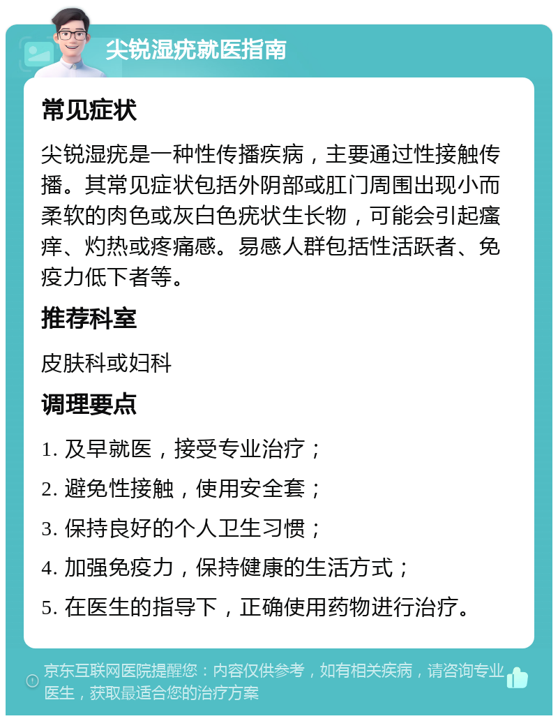 尖锐湿疣就医指南 常见症状 尖锐湿疣是一种性传播疾病，主要通过性接触传播。其常见症状包括外阴部或肛门周围出现小而柔软的肉色或灰白色疣状生长物，可能会引起瘙痒、灼热或疼痛感。易感人群包括性活跃者、免疫力低下者等。 推荐科室 皮肤科或妇科 调理要点 1. 及早就医，接受专业治疗； 2. 避免性接触，使用安全套； 3. 保持良好的个人卫生习惯； 4. 加强免疫力，保持健康的生活方式； 5. 在医生的指导下，正确使用药物进行治疗。