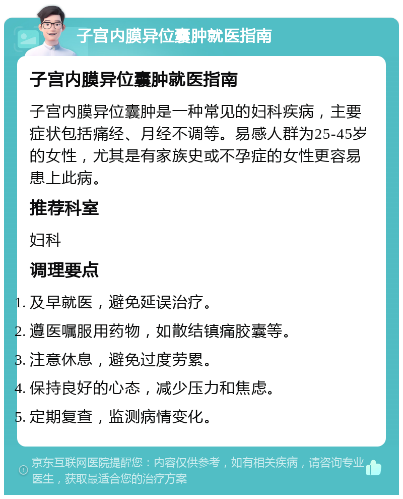 子宫内膜异位囊肿就医指南 子宫内膜异位囊肿就医指南 子宫内膜异位囊肿是一种常见的妇科疾病，主要症状包括痛经、月经不调等。易感人群为25-45岁的女性，尤其是有家族史或不孕症的女性更容易患上此病。 推荐科室 妇科 调理要点 及早就医，避免延误治疗。 遵医嘱服用药物，如散结镇痛胶囊等。 注意休息，避免过度劳累。 保持良好的心态，减少压力和焦虑。 定期复查，监测病情变化。