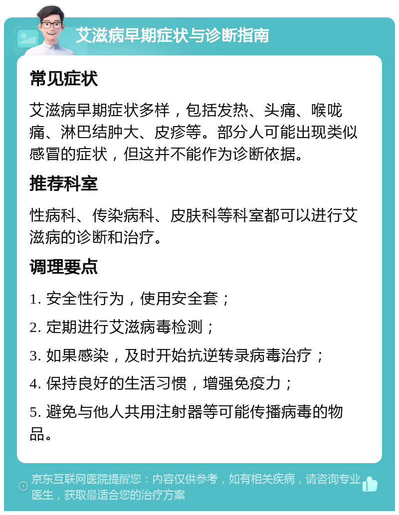 艾滋病早期症状与诊断指南 常见症状 艾滋病早期症状多样，包括发热、头痛、喉咙痛、淋巴结肿大、皮疹等。部分人可能出现类似感冒的症状，但这并不能作为诊断依据。 推荐科室 性病科、传染病科、皮肤科等科室都可以进行艾滋病的诊断和治疗。 调理要点 1. 安全性行为，使用安全套； 2. 定期进行艾滋病毒检测； 3. 如果感染，及时开始抗逆转录病毒治疗； 4. 保持良好的生活习惯，增强免疫力； 5. 避免与他人共用注射器等可能传播病毒的物品。