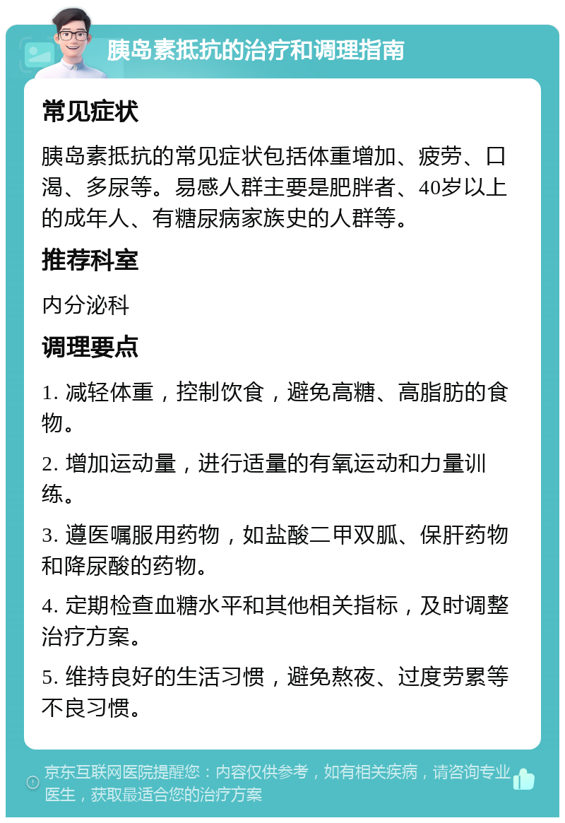 胰岛素抵抗的治疗和调理指南 常见症状 胰岛素抵抗的常见症状包括体重增加、疲劳、口渴、多尿等。易感人群主要是肥胖者、40岁以上的成年人、有糖尿病家族史的人群等。 推荐科室 内分泌科 调理要点 1. 减轻体重，控制饮食，避免高糖、高脂肪的食物。 2. 增加运动量，进行适量的有氧运动和力量训练。 3. 遵医嘱服用药物，如盐酸二甲双胍、保肝药物和降尿酸的药物。 4. 定期检查血糖水平和其他相关指标，及时调整治疗方案。 5. 维持良好的生活习惯，避免熬夜、过度劳累等不良习惯。