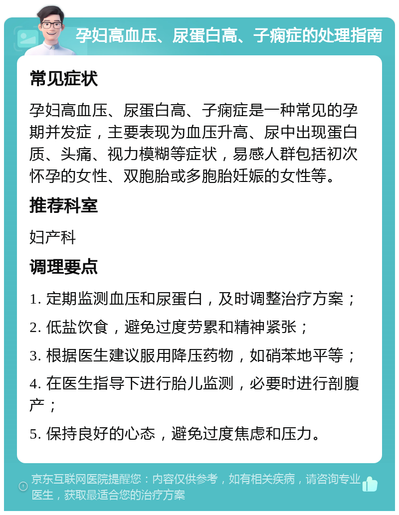 孕妇高血压、尿蛋白高、子痫症的处理指南 常见症状 孕妇高血压、尿蛋白高、子痫症是一种常见的孕期并发症，主要表现为血压升高、尿中出现蛋白质、头痛、视力模糊等症状，易感人群包括初次怀孕的女性、双胞胎或多胞胎妊娠的女性等。 推荐科室 妇产科 调理要点 1. 定期监测血压和尿蛋白，及时调整治疗方案； 2. 低盐饮食，避免过度劳累和精神紧张； 3. 根据医生建议服用降压药物，如硝苯地平等； 4. 在医生指导下进行胎儿监测，必要时进行剖腹产； 5. 保持良好的心态，避免过度焦虑和压力。