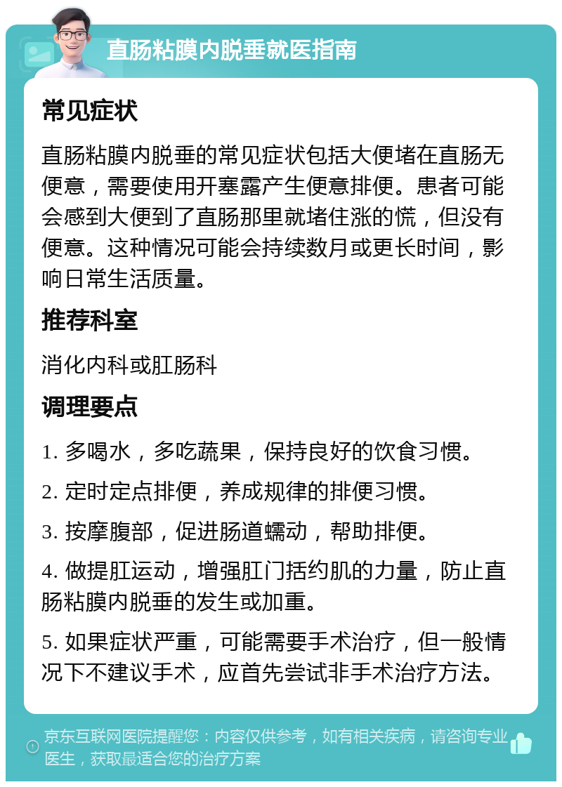 直肠粘膜内脱垂就医指南 常见症状 直肠粘膜内脱垂的常见症状包括大便堵在直肠无便意，需要使用开塞露产生便意排便。患者可能会感到大便到了直肠那里就堵住涨的慌，但没有便意。这种情况可能会持续数月或更长时间，影响日常生活质量。 推荐科室 消化内科或肛肠科 调理要点 1. 多喝水，多吃蔬果，保持良好的饮食习惯。 2. 定时定点排便，养成规律的排便习惯。 3. 按摩腹部，促进肠道蠕动，帮助排便。 4. 做提肛运动，增强肛门括约肌的力量，防止直肠粘膜内脱垂的发生或加重。 5. 如果症状严重，可能需要手术治疗，但一般情况下不建议手术，应首先尝试非手术治疗方法。