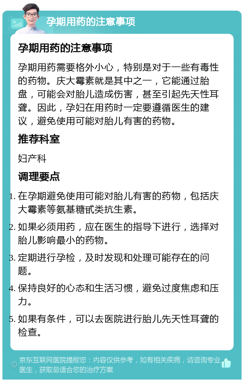 孕期用药的注意事项 孕期用药的注意事项 孕期用药需要格外小心，特别是对于一些有毒性的药物。庆大霉素就是其中之一，它能通过胎盘，可能会对胎儿造成伤害，甚至引起先天性耳聋。因此，孕妇在用药时一定要遵循医生的建议，避免使用可能对胎儿有害的药物。 推荐科室 妇产科 调理要点 在孕期避免使用可能对胎儿有害的药物，包括庆大霉素等氨基糖甙类抗生素。 如果必须用药，应在医生的指导下进行，选择对胎儿影响最小的药物。 定期进行孕检，及时发现和处理可能存在的问题。 保持良好的心态和生活习惯，避免过度焦虑和压力。 如果有条件，可以去医院进行胎儿先天性耳聋的检查。