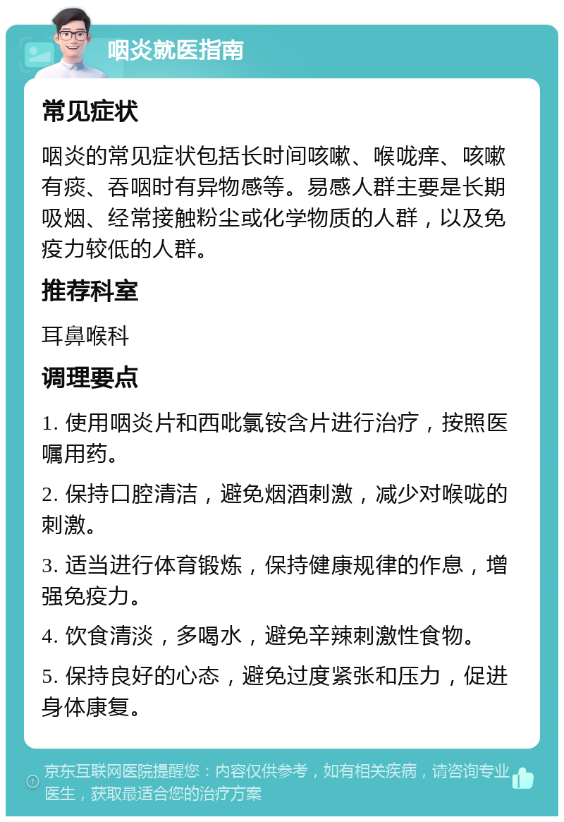 咽炎就医指南 常见症状 咽炎的常见症状包括长时间咳嗽、喉咙痒、咳嗽有痰、吞咽时有异物感等。易感人群主要是长期吸烟、经常接触粉尘或化学物质的人群，以及免疫力较低的人群。 推荐科室 耳鼻喉科 调理要点 1. 使用咽炎片和西吡氯铵含片进行治疗，按照医嘱用药。 2. 保持口腔清洁，避免烟酒刺激，减少对喉咙的刺激。 3. 适当进行体育锻炼，保持健康规律的作息，增强免疫力。 4. 饮食清淡，多喝水，避免辛辣刺激性食物。 5. 保持良好的心态，避免过度紧张和压力，促进身体康复。