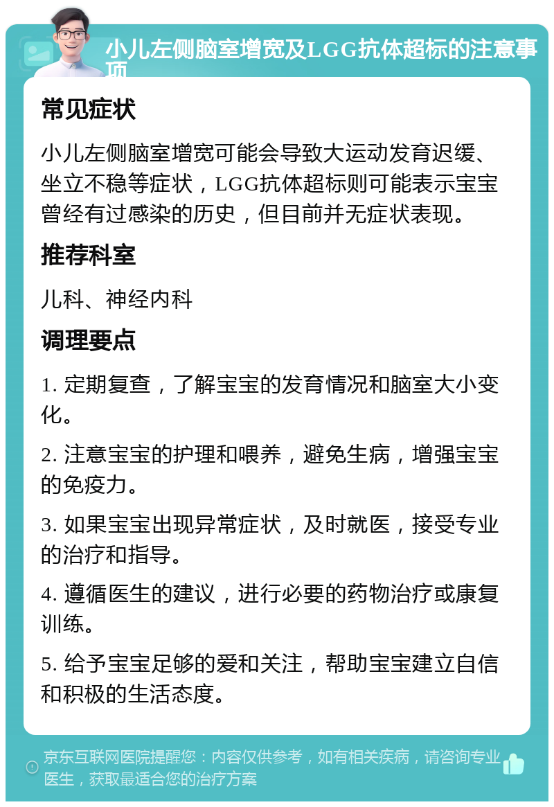 小儿左侧脑室增宽及LGG抗体超标的注意事项 常见症状 小儿左侧脑室增宽可能会导致大运动发育迟缓、坐立不稳等症状，LGG抗体超标则可能表示宝宝曾经有过感染的历史，但目前并无症状表现。 推荐科室 儿科、神经内科 调理要点 1. 定期复查，了解宝宝的发育情况和脑室大小变化。 2. 注意宝宝的护理和喂养，避免生病，增强宝宝的免疫力。 3. 如果宝宝出现异常症状，及时就医，接受专业的治疗和指导。 4. 遵循医生的建议，进行必要的药物治疗或康复训练。 5. 给予宝宝足够的爱和关注，帮助宝宝建立自信和积极的生活态度。