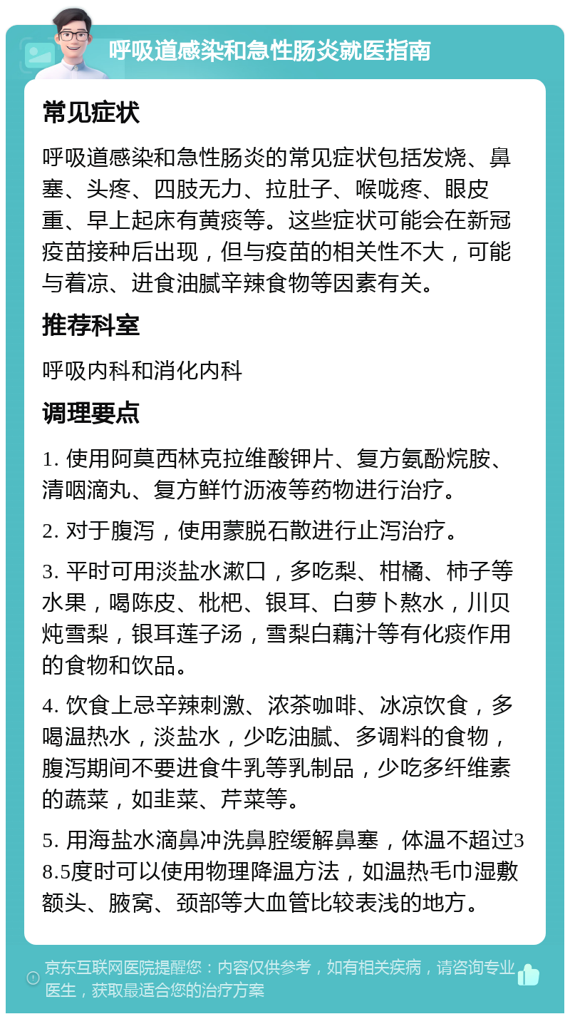 呼吸道感染和急性肠炎就医指南 常见症状 呼吸道感染和急性肠炎的常见症状包括发烧、鼻塞、头疼、四肢无力、拉肚子、喉咙疼、眼皮重、早上起床有黄痰等。这些症状可能会在新冠疫苗接种后出现，但与疫苗的相关性不大，可能与着凉、进食油腻辛辣食物等因素有关。 推荐科室 呼吸内科和消化内科 调理要点 1. 使用阿莫西林克拉维酸钾片、复方氨酚烷胺、清咽滴丸、复方鲜竹沥液等药物进行治疗。 2. 对于腹泻，使用蒙脱石散进行止泻治疗。 3. 平时可用淡盐水漱口，多吃梨、柑橘、柿子等水果，喝陈皮、枇杷、银耳、白萝卜熬水，川贝炖雪梨，银耳莲子汤，雪梨白藕汁等有化痰作用的食物和饮品。 4. 饮食上忌辛辣刺激、浓茶咖啡、冰凉饮食，多喝温热水，淡盐水，少吃油腻、多调料的食物，腹泻期间不要进食牛乳等乳制品，少吃多纤维素的蔬菜，如韭菜、芹菜等。 5. 用海盐水滴鼻冲洗鼻腔缓解鼻塞，体温不超过38.5度时可以使用物理降温方法，如温热毛巾湿敷额头、腋窝、颈部等大血管比较表浅的地方。