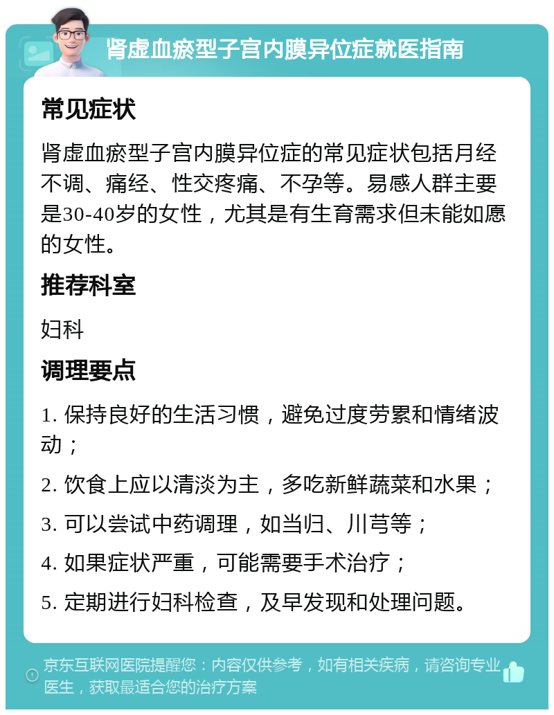 肾虚血瘀型子宫内膜异位症就医指南 常见症状 肾虚血瘀型子宫内膜异位症的常见症状包括月经不调、痛经、性交疼痛、不孕等。易感人群主要是30-40岁的女性，尤其是有生育需求但未能如愿的女性。 推荐科室 妇科 调理要点 1. 保持良好的生活习惯，避免过度劳累和情绪波动； 2. 饮食上应以清淡为主，多吃新鲜蔬菜和水果； 3. 可以尝试中药调理，如当归、川芎等； 4. 如果症状严重，可能需要手术治疗； 5. 定期进行妇科检查，及早发现和处理问题。