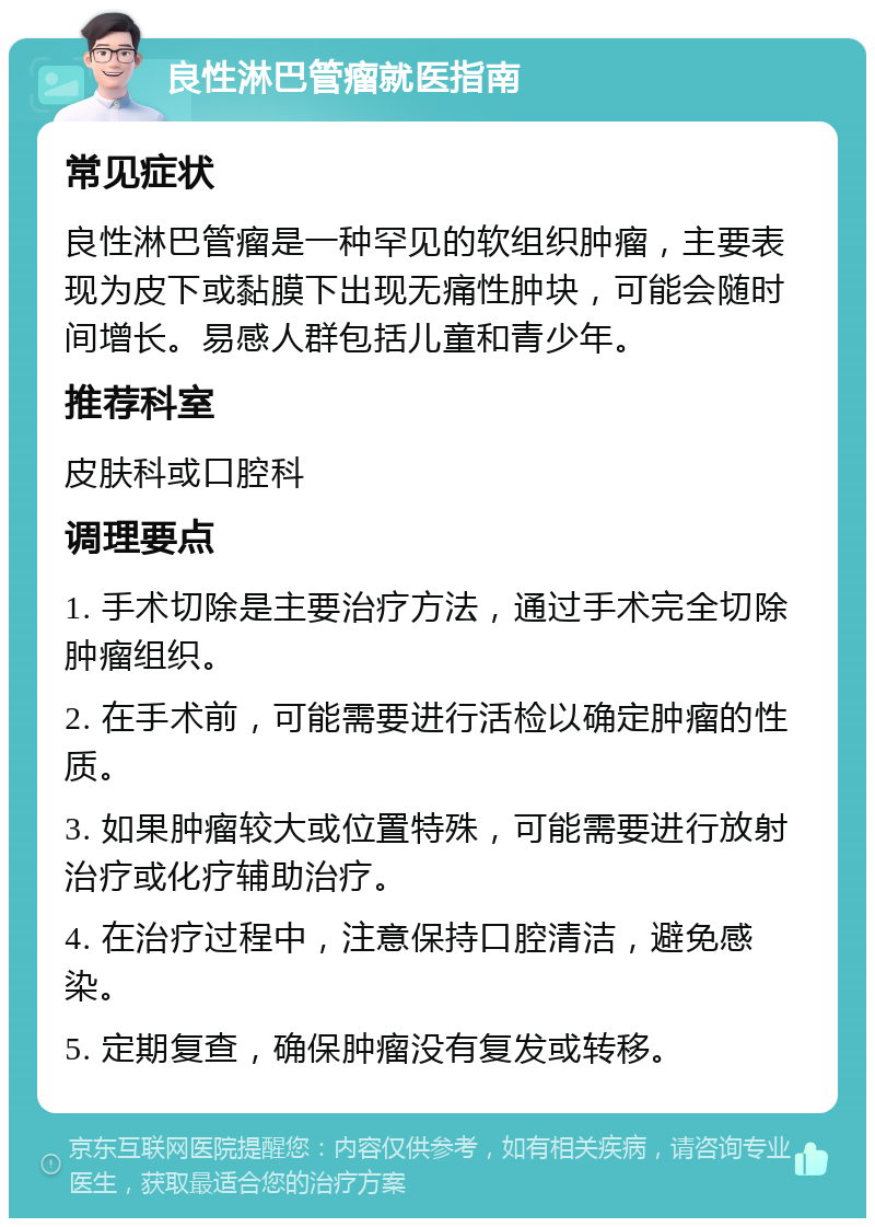 良性淋巴管瘤就医指南 常见症状 良性淋巴管瘤是一种罕见的软组织肿瘤，主要表现为皮下或黏膜下出现无痛性肿块，可能会随时间增长。易感人群包括儿童和青少年。 推荐科室 皮肤科或口腔科 调理要点 1. 手术切除是主要治疗方法，通过手术完全切除肿瘤组织。 2. 在手术前，可能需要进行活检以确定肿瘤的性质。 3. 如果肿瘤较大或位置特殊，可能需要进行放射治疗或化疗辅助治疗。 4. 在治疗过程中，注意保持口腔清洁，避免感染。 5. 定期复查，确保肿瘤没有复发或转移。