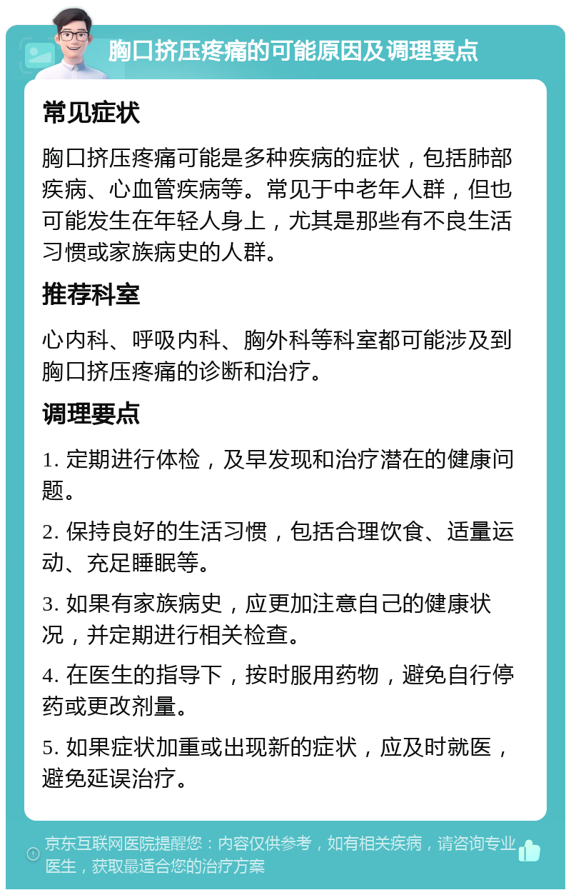 胸口挤压疼痛的可能原因及调理要点 常见症状 胸口挤压疼痛可能是多种疾病的症状，包括肺部疾病、心血管疾病等。常见于中老年人群，但也可能发生在年轻人身上，尤其是那些有不良生活习惯或家族病史的人群。 推荐科室 心内科、呼吸内科、胸外科等科室都可能涉及到胸口挤压疼痛的诊断和治疗。 调理要点 1. 定期进行体检，及早发现和治疗潜在的健康问题。 2. 保持良好的生活习惯，包括合理饮食、适量运动、充足睡眠等。 3. 如果有家族病史，应更加注意自己的健康状况，并定期进行相关检查。 4. 在医生的指导下，按时服用药物，避免自行停药或更改剂量。 5. 如果症状加重或出现新的症状，应及时就医，避免延误治疗。