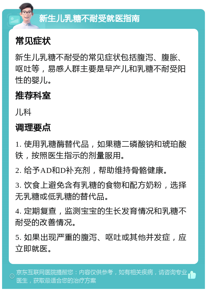 新生儿乳糖不耐受就医指南 常见症状 新生儿乳糖不耐受的常见症状包括腹泻、腹胀、呕吐等，易感人群主要是早产儿和乳糖不耐受阳性的婴儿。 推荐科室 儿科 调理要点 1. 使用乳糖酶替代品，如果糖二磷酸钠和琥珀酸铁，按照医生指示的剂量服用。 2. 给予AD和D补充剂，帮助维持骨骼健康。 3. 饮食上避免含有乳糖的食物和配方奶粉，选择无乳糖或低乳糖的替代品。 4. 定期复查，监测宝宝的生长发育情况和乳糖不耐受的改善情况。 5. 如果出现严重的腹泻、呕吐或其他并发症，应立即就医。