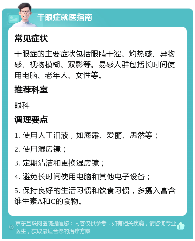 干眼症就医指南 常见症状 干眼症的主要症状包括眼睛干涩、灼热感、异物感、视物模糊、双影等。易感人群包括长时间使用电脑、老年人、女性等。 推荐科室 眼科 调理要点 1. 使用人工泪液，如海露、爱丽、思然等； 2. 使用湿房镜； 3. 定期清洁和更换湿房镜； 4. 避免长时间使用电脑和其他电子设备； 5. 保持良好的生活习惯和饮食习惯，多摄入富含维生素A和C的食物。