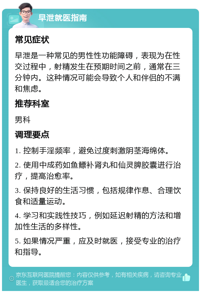 早泄就医指南 常见症状 早泄是一种常见的男性性功能障碍，表现为在性交过程中，射精发生在预期时间之前，通常在三分钟内。这种情况可能会导致个人和伴侣的不满和焦虑。 推荐科室 男科 调理要点 1. 控制手淫频率，避免过度刺激阴茎海绵体。 2. 使用中成药如鱼鳔补肾丸和仙灵脾胶囊进行治疗，提高治愈率。 3. 保持良好的生活习惯，包括规律作息、合理饮食和适量运动。 4. 学习和实践性技巧，例如延迟射精的方法和增加性生活的多样性。 5. 如果情况严重，应及时就医，接受专业的治疗和指导。