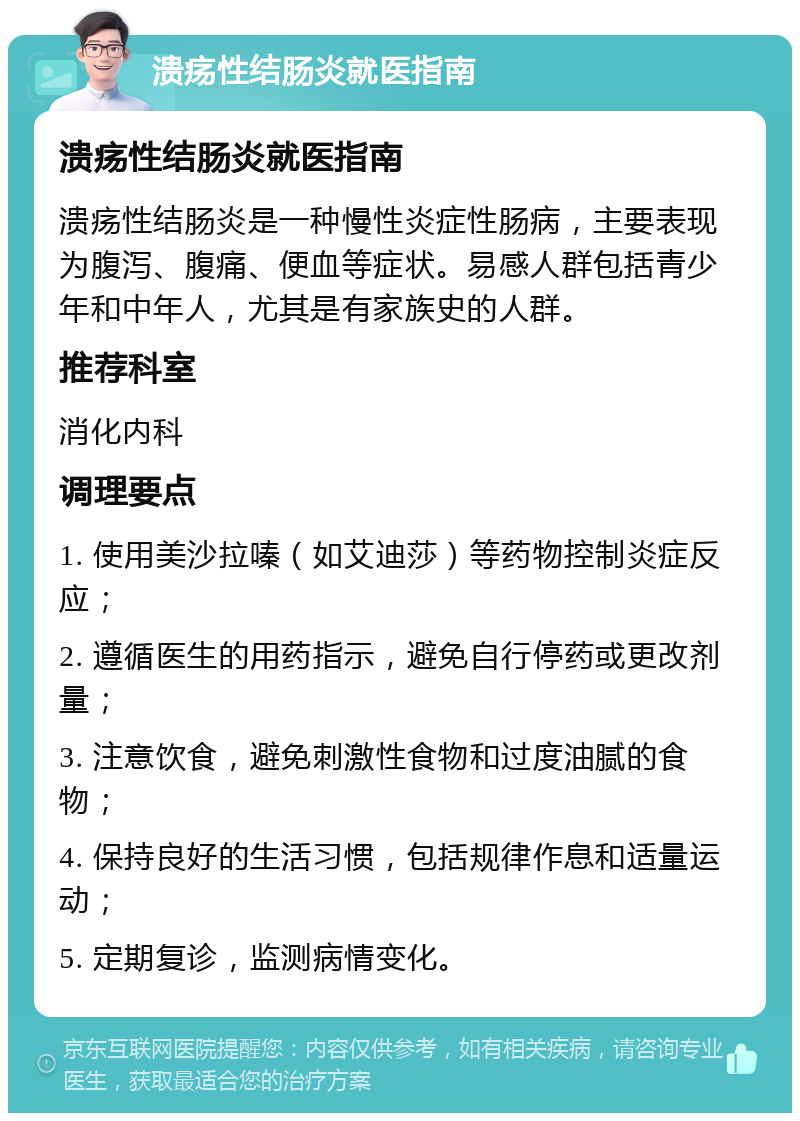 溃疡性结肠炎就医指南 溃疡性结肠炎就医指南 溃疡性结肠炎是一种慢性炎症性肠病，主要表现为腹泻、腹痛、便血等症状。易感人群包括青少年和中年人，尤其是有家族史的人群。 推荐科室 消化内科 调理要点 1. 使用美沙拉嗪（如艾迪莎）等药物控制炎症反应； 2. 遵循医生的用药指示，避免自行停药或更改剂量； 3. 注意饮食，避免刺激性食物和过度油腻的食物； 4. 保持良好的生活习惯，包括规律作息和适量运动； 5. 定期复诊，监测病情变化。