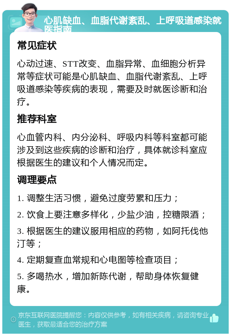 心肌缺血、血脂代谢紊乱、上呼吸道感染就医指南 常见症状 心动过速、STT改变、血脂异常、血细胞分析异常等症状可能是心肌缺血、血脂代谢紊乱、上呼吸道感染等疾病的表现，需要及时就医诊断和治疗。 推荐科室 心血管内科、内分泌科、呼吸内科等科室都可能涉及到这些疾病的诊断和治疗，具体就诊科室应根据医生的建议和个人情况而定。 调理要点 1. 调整生活习惯，避免过度劳累和压力； 2. 饮食上要注意多样化，少盐少油，控糖限酒； 3. 根据医生的建议服用相应的药物，如阿托伐他汀等； 4. 定期复查血常规和心电图等检查项目； 5. 多喝热水，增加新陈代谢，帮助身体恢复健康。