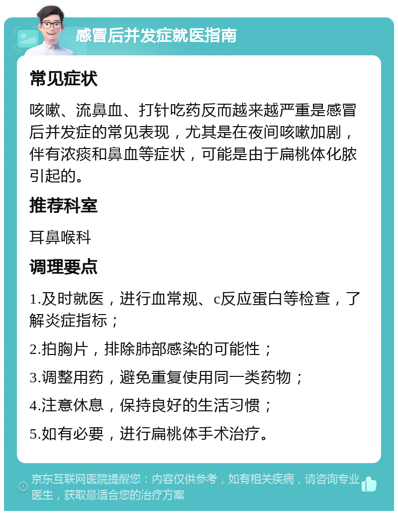 感冒后并发症就医指南 常见症状 咳嗽、流鼻血、打针吃药反而越来越严重是感冒后并发症的常见表现，尤其是在夜间咳嗽加剧，伴有浓痰和鼻血等症状，可能是由于扁桃体化脓引起的。 推荐科室 耳鼻喉科 调理要点 1.及时就医，进行血常规、c反应蛋白等检查，了解炎症指标； 2.拍胸片，排除肺部感染的可能性； 3.调整用药，避免重复使用同一类药物； 4.注意休息，保持良好的生活习惯； 5.如有必要，进行扁桃体手术治疗。