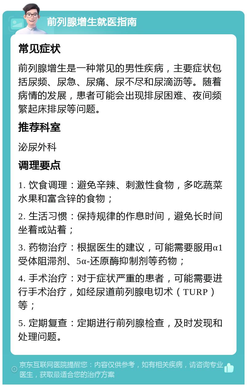 前列腺增生就医指南 常见症状 前列腺增生是一种常见的男性疾病，主要症状包括尿频、尿急、尿痛、尿不尽和尿滴沥等。随着病情的发展，患者可能会出现排尿困难、夜间频繁起床排尿等问题。 推荐科室 泌尿外科 调理要点 1. 饮食调理：避免辛辣、刺激性食物，多吃蔬菜水果和富含锌的食物； 2. 生活习惯：保持规律的作息时间，避免长时间坐着或站着； 3. 药物治疗：根据医生的建议，可能需要服用α1受体阻滞剂、5α-还原酶抑制剂等药物； 4. 手术治疗：对于症状严重的患者，可能需要进行手术治疗，如经尿道前列腺电切术（TURP）等； 5. 定期复查：定期进行前列腺检查，及时发现和处理问题。