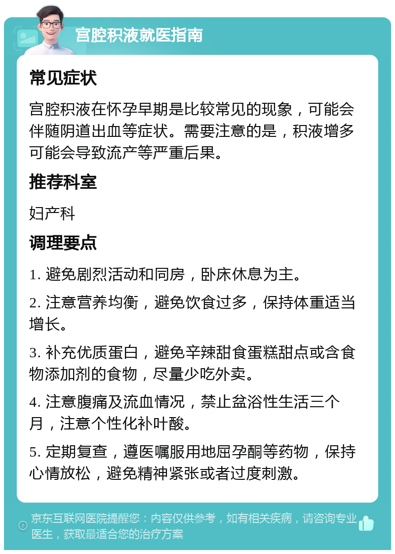 宫腔积液就医指南 常见症状 宫腔积液在怀孕早期是比较常见的现象，可能会伴随阴道出血等症状。需要注意的是，积液增多可能会导致流产等严重后果。 推荐科室 妇产科 调理要点 1. 避免剧烈活动和同房，卧床休息为主。 2. 注意营养均衡，避免饮食过多，保持体重适当增长。 3. 补充优质蛋白，避免辛辣甜食蛋糕甜点或含食物添加剂的食物，尽量少吃外卖。 4. 注意腹痛及流血情况，禁止盆浴性生活三个月，注意个性化补叶酸。 5. 定期复查，遵医嘱服用地屈孕酮等药物，保持心情放松，避免精神紧张或者过度刺激。