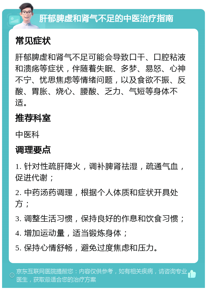 肝郁脾虚和肾气不足的中医治疗指南 常见症状 肝郁脾虚和肾气不足可能会导致口干、口腔粘液和溃疡等症状，伴随着失眠、多梦、易怒、心神不宁、忧思焦虑等情绪问题，以及食欲不振、反酸、胃胀、烧心、腰酸、乏力、气短等身体不适。 推荐科室 中医科 调理要点 1. 针对性疏肝降火，调补脾肾祛湿，疏通气血，促进代谢； 2. 中药汤药调理，根据个人体质和症状开具处方； 3. 调整生活习惯，保持良好的作息和饮食习惯； 4. 增加运动量，适当锻炼身体； 5. 保持心情舒畅，避免过度焦虑和压力。