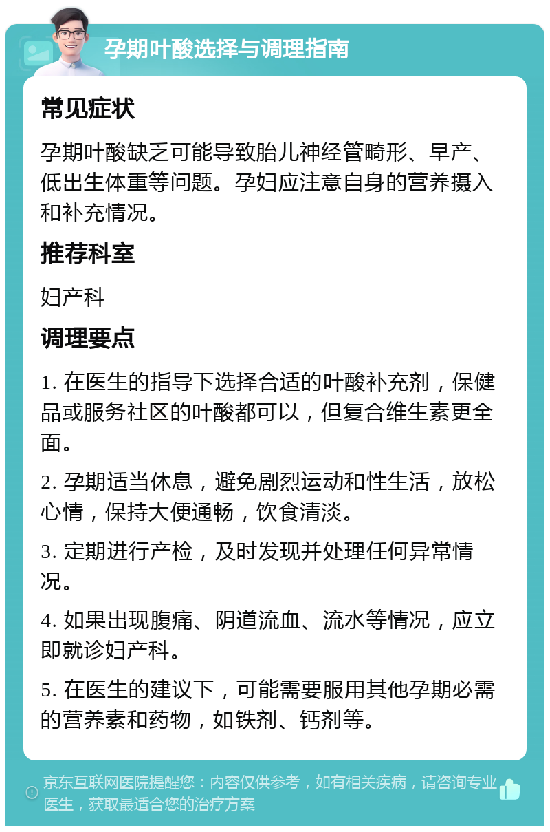 孕期叶酸选择与调理指南 常见症状 孕期叶酸缺乏可能导致胎儿神经管畸形、早产、低出生体重等问题。孕妇应注意自身的营养摄入和补充情况。 推荐科室 妇产科 调理要点 1. 在医生的指导下选择合适的叶酸补充剂，保健品或服务社区的叶酸都可以，但复合维生素更全面。 2. 孕期适当休息，避免剧烈运动和性生活，放松心情，保持大便通畅，饮食清淡。 3. 定期进行产检，及时发现并处理任何异常情况。 4. 如果出现腹痛、阴道流血、流水等情况，应立即就诊妇产科。 5. 在医生的建议下，可能需要服用其他孕期必需的营养素和药物，如铁剂、钙剂等。