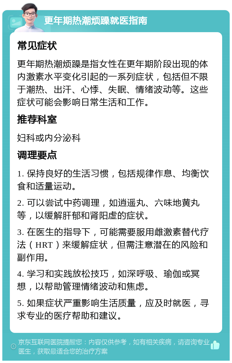 更年期热潮烦躁就医指南 常见症状 更年期热潮烦躁是指女性在更年期阶段出现的体内激素水平变化引起的一系列症状，包括但不限于潮热、出汗、心悸、失眠、情绪波动等。这些症状可能会影响日常生活和工作。 推荐科室 妇科或内分泌科 调理要点 1. 保持良好的生活习惯，包括规律作息、均衡饮食和适量运动。 2. 可以尝试中药调理，如逍遥丸、六味地黄丸等，以缓解肝郁和肾阳虚的症状。 3. 在医生的指导下，可能需要服用雌激素替代疗法（HRT）来缓解症状，但需注意潜在的风险和副作用。 4. 学习和实践放松技巧，如深呼吸、瑜伽或冥想，以帮助管理情绪波动和焦虑。 5. 如果症状严重影响生活质量，应及时就医，寻求专业的医疗帮助和建议。