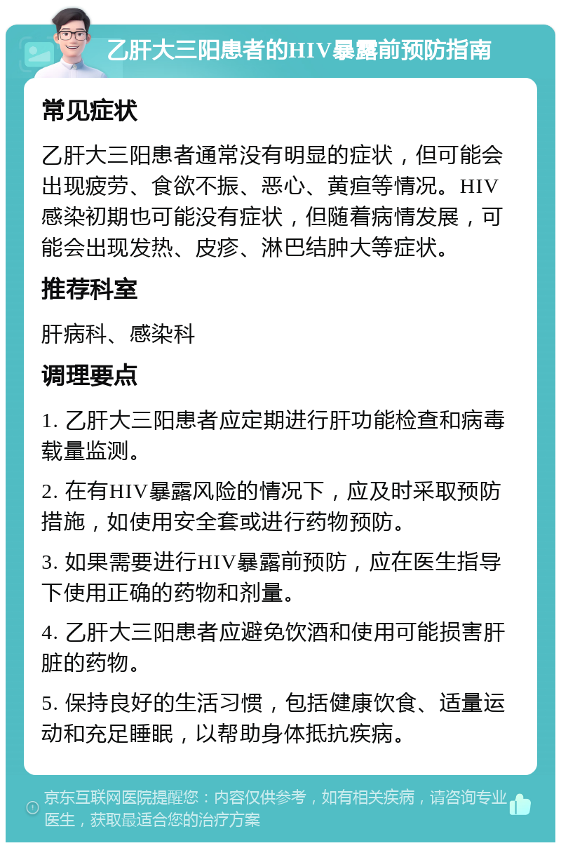 乙肝大三阳患者的HIV暴露前预防指南 常见症状 乙肝大三阳患者通常没有明显的症状，但可能会出现疲劳、食欲不振、恶心、黄疸等情况。HIV感染初期也可能没有症状，但随着病情发展，可能会出现发热、皮疹、淋巴结肿大等症状。 推荐科室 肝病科、感染科 调理要点 1. 乙肝大三阳患者应定期进行肝功能检查和病毒载量监测。 2. 在有HIV暴露风险的情况下，应及时采取预防措施，如使用安全套或进行药物预防。 3. 如果需要进行HIV暴露前预防，应在医生指导下使用正确的药物和剂量。 4. 乙肝大三阳患者应避免饮酒和使用可能损害肝脏的药物。 5. 保持良好的生活习惯，包括健康饮食、适量运动和充足睡眠，以帮助身体抵抗疾病。