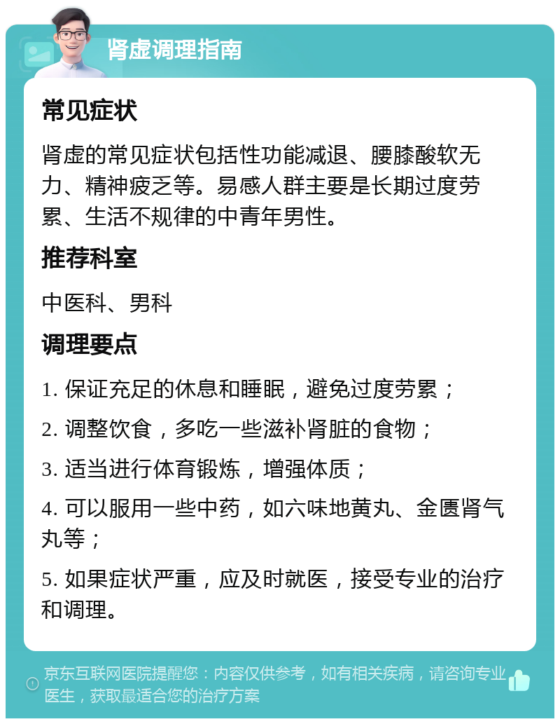 肾虚调理指南 常见症状 肾虚的常见症状包括性功能减退、腰膝酸软无力、精神疲乏等。易感人群主要是长期过度劳累、生活不规律的中青年男性。 推荐科室 中医科、男科 调理要点 1. 保证充足的休息和睡眠，避免过度劳累； 2. 调整饮食，多吃一些滋补肾脏的食物； 3. 适当进行体育锻炼，增强体质； 4. 可以服用一些中药，如六味地黄丸、金匮肾气丸等； 5. 如果症状严重，应及时就医，接受专业的治疗和调理。