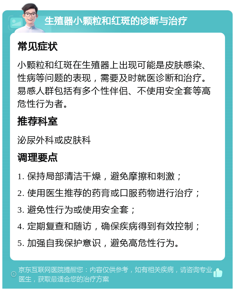 生殖器小颗粒和红斑的诊断与治疗 常见症状 小颗粒和红斑在生殖器上出现可能是皮肤感染、性病等问题的表现，需要及时就医诊断和治疗。易感人群包括有多个性伴侣、不使用安全套等高危性行为者。 推荐科室 泌尿外科或皮肤科 调理要点 1. 保持局部清洁干燥，避免摩擦和刺激； 2. 使用医生推荐的药膏或口服药物进行治疗； 3. 避免性行为或使用安全套； 4. 定期复查和随访，确保疾病得到有效控制； 5. 加强自我保护意识，避免高危性行为。