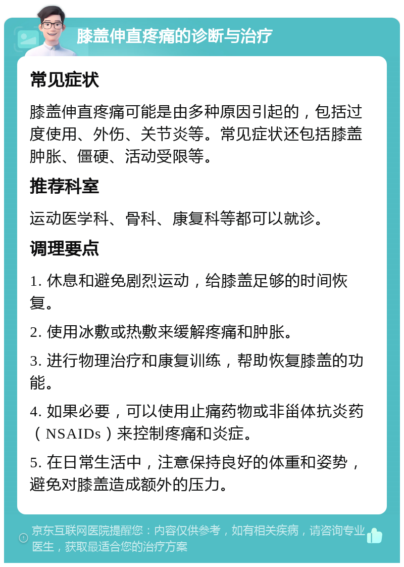 膝盖伸直疼痛的诊断与治疗 常见症状 膝盖伸直疼痛可能是由多种原因引起的，包括过度使用、外伤、关节炎等。常见症状还包括膝盖肿胀、僵硬、活动受限等。 推荐科室 运动医学科、骨科、康复科等都可以就诊。 调理要点 1. 休息和避免剧烈运动，给膝盖足够的时间恢复。 2. 使用冰敷或热敷来缓解疼痛和肿胀。 3. 进行物理治疗和康复训练，帮助恢复膝盖的功能。 4. 如果必要，可以使用止痛药物或非甾体抗炎药（NSAIDs）来控制疼痛和炎症。 5. 在日常生活中，注意保持良好的体重和姿势，避免对膝盖造成额外的压力。