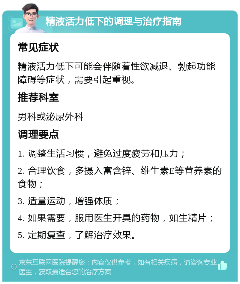 精液活力低下的调理与治疗指南 常见症状 精液活力低下可能会伴随着性欲减退、勃起功能障碍等症状，需要引起重视。 推荐科室 男科或泌尿外科 调理要点 1. 调整生活习惯，避免过度疲劳和压力； 2. 合理饮食，多摄入富含锌、维生素E等营养素的食物； 3. 适量运动，增强体质； 4. 如果需要，服用医生开具的药物，如生精片； 5. 定期复查，了解治疗效果。