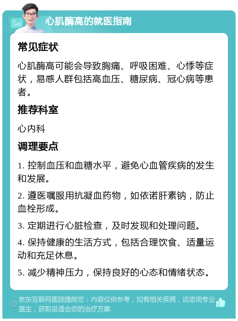 心肌酶高的就医指南 常见症状 心肌酶高可能会导致胸痛、呼吸困难、心悸等症状，易感人群包括高血压、糖尿病、冠心病等患者。 推荐科室 心内科 调理要点 1. 控制血压和血糖水平，避免心血管疾病的发生和发展。 2. 遵医嘱服用抗凝血药物，如依诺肝素钠，防止血栓形成。 3. 定期进行心脏检查，及时发现和处理问题。 4. 保持健康的生活方式，包括合理饮食、适量运动和充足休息。 5. 减少精神压力，保持良好的心态和情绪状态。