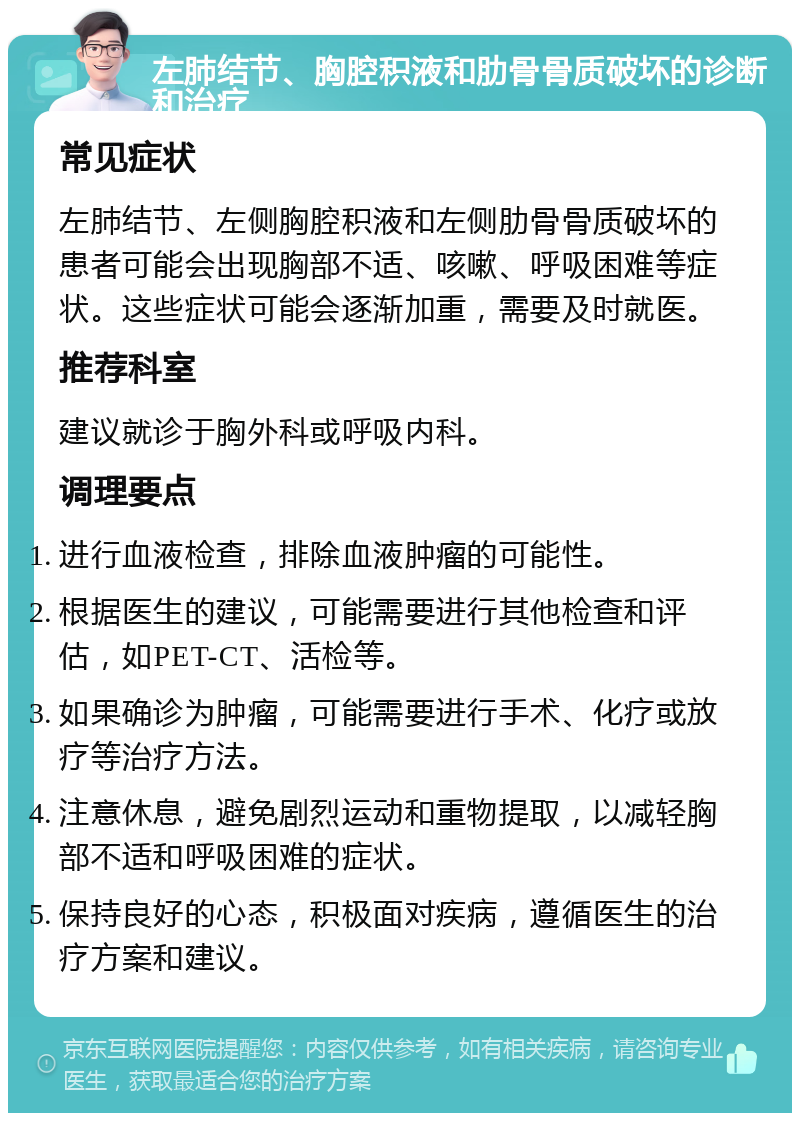 左肺结节、胸腔积液和肋骨骨质破坏的诊断和治疗 常见症状 左肺结节、左侧胸腔积液和左侧肋骨骨质破坏的患者可能会出现胸部不适、咳嗽、呼吸困难等症状。这些症状可能会逐渐加重，需要及时就医。 推荐科室 建议就诊于胸外科或呼吸内科。 调理要点 进行血液检查，排除血液肿瘤的可能性。 根据医生的建议，可能需要进行其他检查和评估，如PET-CT、活检等。 如果确诊为肿瘤，可能需要进行手术、化疗或放疗等治疗方法。 注意休息，避免剧烈运动和重物提取，以减轻胸部不适和呼吸困难的症状。 保持良好的心态，积极面对疾病，遵循医生的治疗方案和建议。