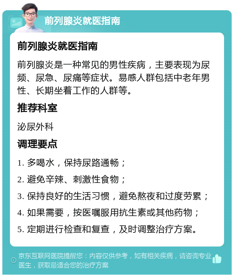 前列腺炎就医指南 前列腺炎就医指南 前列腺炎是一种常见的男性疾病，主要表现为尿频、尿急、尿痛等症状。易感人群包括中老年男性、长期坐着工作的人群等。 推荐科室 泌尿外科 调理要点 1. 多喝水，保持尿路通畅； 2. 避免辛辣、刺激性食物； 3. 保持良好的生活习惯，避免熬夜和过度劳累； 4. 如果需要，按医嘱服用抗生素或其他药物； 5. 定期进行检查和复查，及时调整治疗方案。