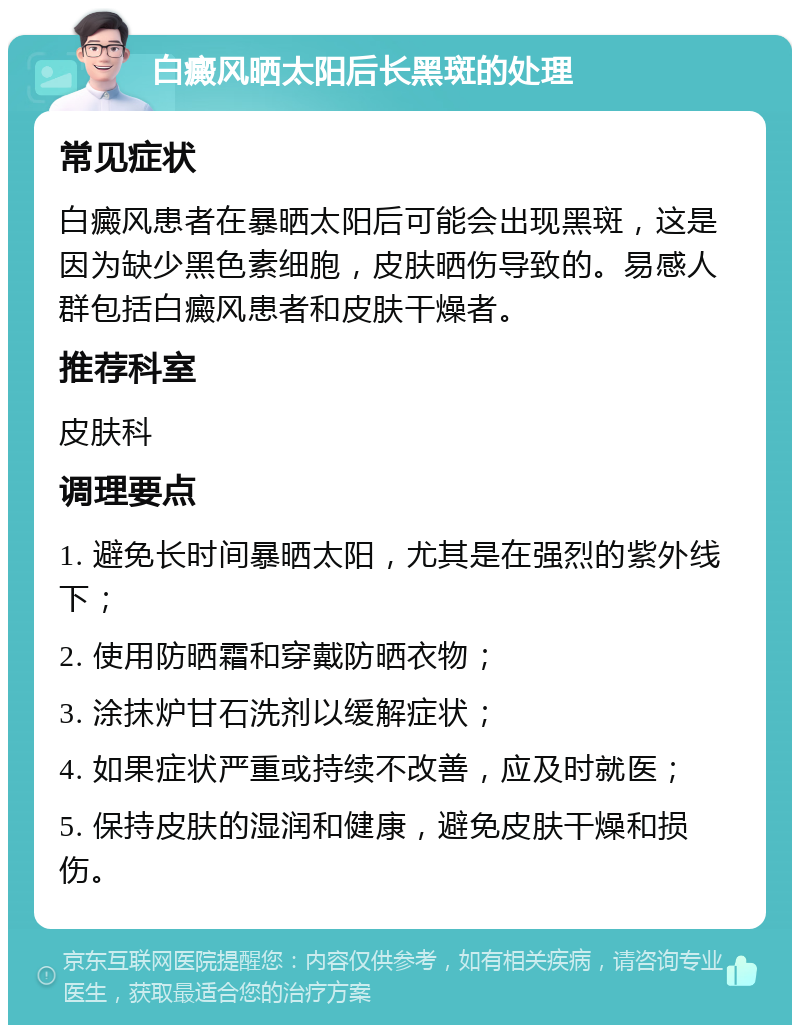 白癜风晒太阳后长黑斑的处理 常见症状 白癜风患者在暴晒太阳后可能会出现黑斑，这是因为缺少黑色素细胞，皮肤晒伤导致的。易感人群包括白癜风患者和皮肤干燥者。 推荐科室 皮肤科 调理要点 1. 避免长时间暴晒太阳，尤其是在强烈的紫外线下； 2. 使用防晒霜和穿戴防晒衣物； 3. 涂抹炉甘石洗剂以缓解症状； 4. 如果症状严重或持续不改善，应及时就医； 5. 保持皮肤的湿润和健康，避免皮肤干燥和损伤。