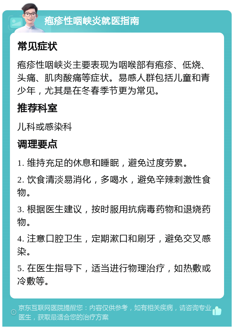 疱疹性咽峡炎就医指南 常见症状 疱疹性咽峡炎主要表现为咽喉部有疱疹、低烧、头痛、肌肉酸痛等症状。易感人群包括儿童和青少年，尤其是在冬春季节更为常见。 推荐科室 儿科或感染科 调理要点 1. 维持充足的休息和睡眠，避免过度劳累。 2. 饮食清淡易消化，多喝水，避免辛辣刺激性食物。 3. 根据医生建议，按时服用抗病毒药物和退烧药物。 4. 注意口腔卫生，定期漱口和刷牙，避免交叉感染。 5. 在医生指导下，适当进行物理治疗，如热敷或冷敷等。