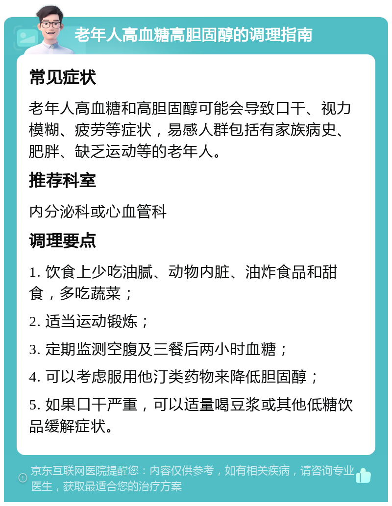 老年人高血糖高胆固醇的调理指南 常见症状 老年人高血糖和高胆固醇可能会导致口干、视力模糊、疲劳等症状，易感人群包括有家族病史、肥胖、缺乏运动等的老年人。 推荐科室 内分泌科或心血管科 调理要点 1. 饮食上少吃油腻、动物内脏、油炸食品和甜食，多吃蔬菜； 2. 适当运动锻炼； 3. 定期监测空腹及三餐后两小时血糖； 4. 可以考虑服用他汀类药物来降低胆固醇； 5. 如果口干严重，可以适量喝豆浆或其他低糖饮品缓解症状。