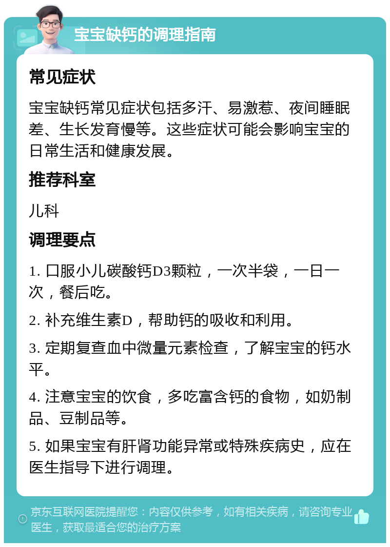 宝宝缺钙的调理指南 常见症状 宝宝缺钙常见症状包括多汗、易激惹、夜间睡眠差、生长发育慢等。这些症状可能会影响宝宝的日常生活和健康发展。 推荐科室 儿科 调理要点 1. 口服小儿碳酸钙D3颗粒，一次半袋，一日一次，餐后吃。 2. 补充维生素D，帮助钙的吸收和利用。 3. 定期复查血中微量元素检查，了解宝宝的钙水平。 4. 注意宝宝的饮食，多吃富含钙的食物，如奶制品、豆制品等。 5. 如果宝宝有肝肾功能异常或特殊疾病史，应在医生指导下进行调理。