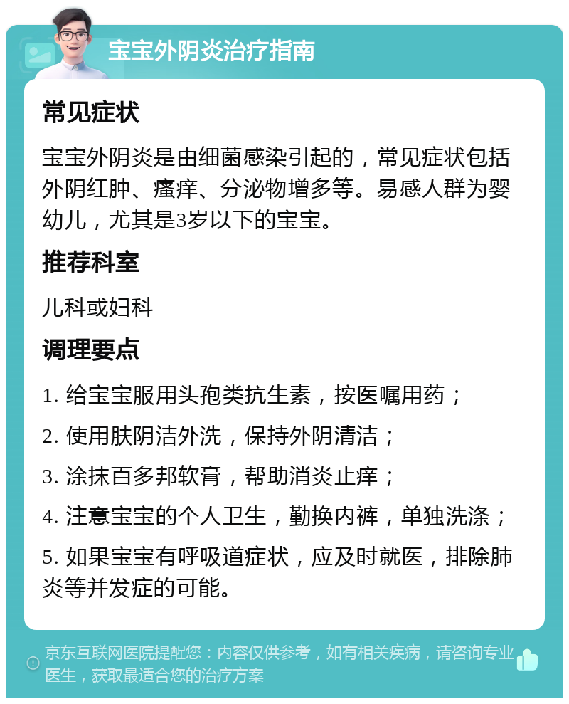 宝宝外阴炎治疗指南 常见症状 宝宝外阴炎是由细菌感染引起的，常见症状包括外阴红肿、瘙痒、分泌物增多等。易感人群为婴幼儿，尤其是3岁以下的宝宝。 推荐科室 儿科或妇科 调理要点 1. 给宝宝服用头孢类抗生素，按医嘱用药； 2. 使用肤阴洁外洗，保持外阴清洁； 3. 涂抹百多邦软膏，帮助消炎止痒； 4. 注意宝宝的个人卫生，勤换内裤，单独洗涤； 5. 如果宝宝有呼吸道症状，应及时就医，排除肺炎等并发症的可能。