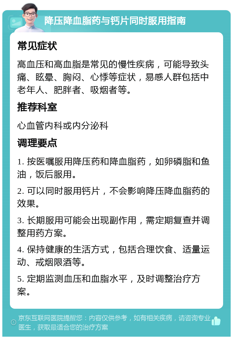 降压降血脂药与钙片同时服用指南 常见症状 高血压和高血脂是常见的慢性疾病，可能导致头痛、眩晕、胸闷、心悸等症状，易感人群包括中老年人、肥胖者、吸烟者等。 推荐科室 心血管内科或内分泌科 调理要点 1. 按医嘱服用降压药和降血脂药，如卵磷脂和鱼油，饭后服用。 2. 可以同时服用钙片，不会影响降压降血脂药的效果。 3. 长期服用可能会出现副作用，需定期复查并调整用药方案。 4. 保持健康的生活方式，包括合理饮食、适量运动、戒烟限酒等。 5. 定期监测血压和血脂水平，及时调整治疗方案。