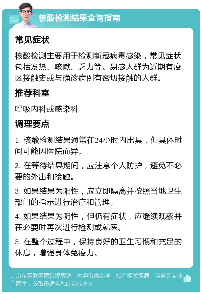 核酸检测结果查询指南 常见症状 核酸检测主要用于检测新冠病毒感染，常见症状包括发热、咳嗽、乏力等。易感人群为近期有疫区接触史或与确诊病例有密切接触的人群。 推荐科室 呼吸内科或感染科 调理要点 1. 核酸检测结果通常在24小时内出具，但具体时间可能因医院而异。 2. 在等待结果期间，应注意个人防护，避免不必要的外出和接触。 3. 如果结果为阳性，应立即隔离并按照当地卫生部门的指示进行治疗和管理。 4. 如果结果为阴性，但仍有症状，应继续观察并在必要时再次进行检测或就医。 5. 在整个过程中，保持良好的卫生习惯和充足的休息，增强身体免疫力。