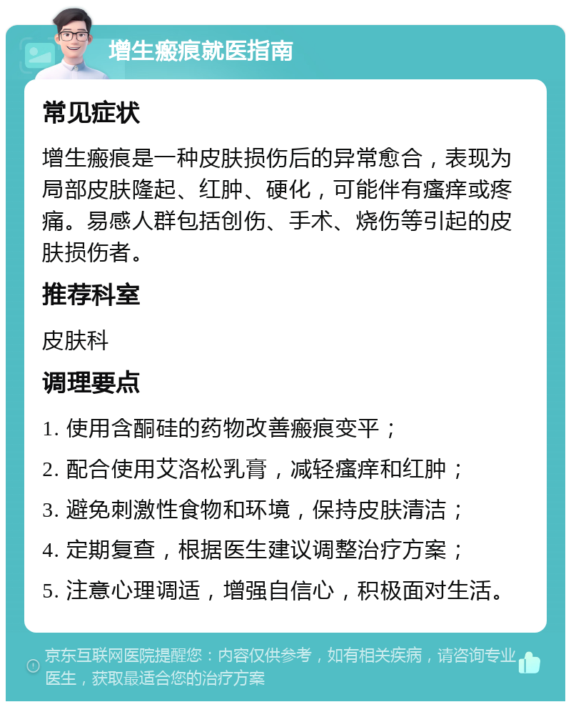 增生瘢痕就医指南 常见症状 增生瘢痕是一种皮肤损伤后的异常愈合，表现为局部皮肤隆起、红肿、硬化，可能伴有瘙痒或疼痛。易感人群包括创伤、手术、烧伤等引起的皮肤损伤者。 推荐科室 皮肤科 调理要点 1. 使用含酮硅的药物改善瘢痕变平； 2. 配合使用艾洛松乳膏，减轻瘙痒和红肿； 3. 避免刺激性食物和环境，保持皮肤清洁； 4. 定期复查，根据医生建议调整治疗方案； 5. 注意心理调适，增强自信心，积极面对生活。