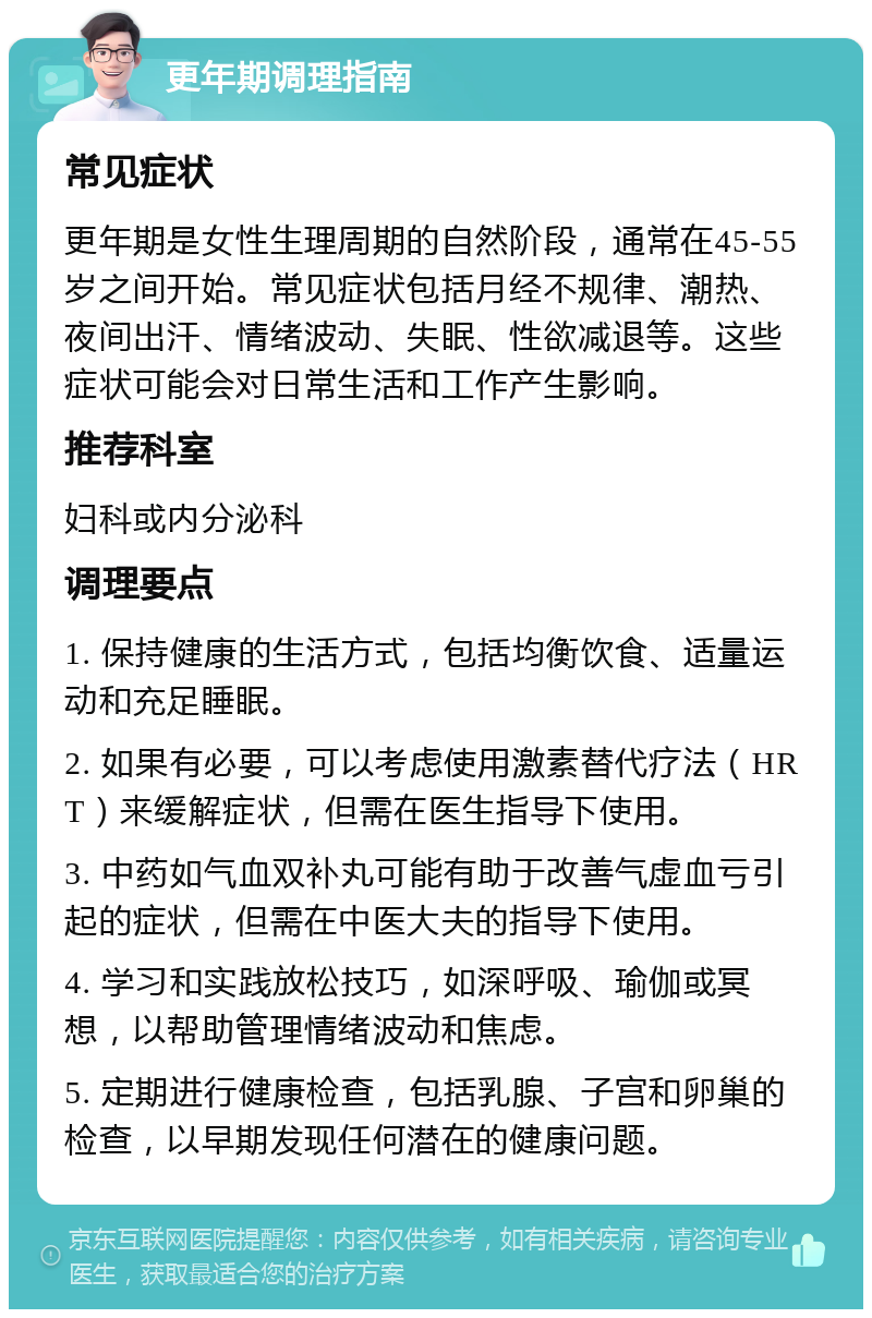 更年期调理指南 常见症状 更年期是女性生理周期的自然阶段，通常在45-55岁之间开始。常见症状包括月经不规律、潮热、夜间出汗、情绪波动、失眠、性欲减退等。这些症状可能会对日常生活和工作产生影响。 推荐科室 妇科或内分泌科 调理要点 1. 保持健康的生活方式，包括均衡饮食、适量运动和充足睡眠。 2. 如果有必要，可以考虑使用激素替代疗法（HRT）来缓解症状，但需在医生指导下使用。 3. 中药如气血双补丸可能有助于改善气虚血亏引起的症状，但需在中医大夫的指导下使用。 4. 学习和实践放松技巧，如深呼吸、瑜伽或冥想，以帮助管理情绪波动和焦虑。 5. 定期进行健康检查，包括乳腺、子宫和卵巢的检查，以早期发现任何潜在的健康问题。