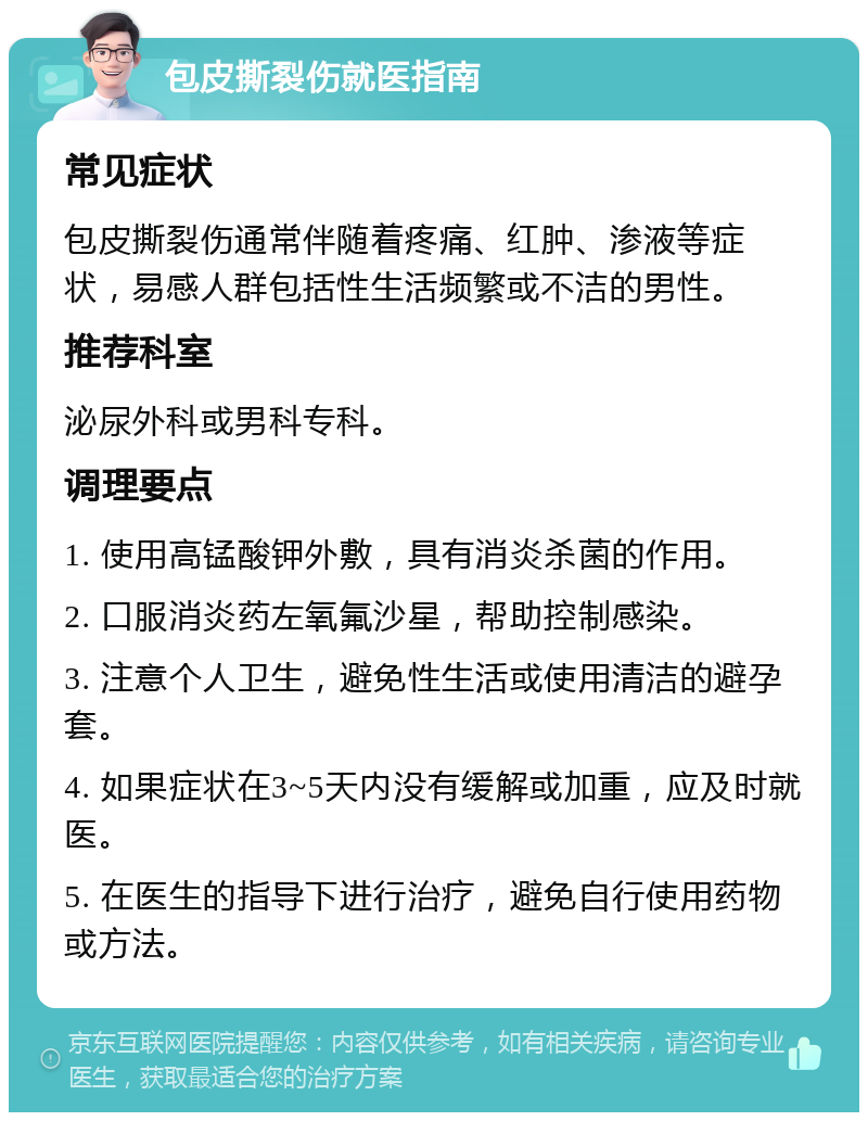 包皮撕裂伤就医指南 常见症状 包皮撕裂伤通常伴随着疼痛、红肿、渗液等症状，易感人群包括性生活频繁或不洁的男性。 推荐科室 泌尿外科或男科专科。 调理要点 1. 使用高锰酸钾外敷，具有消炎杀菌的作用。 2. 口服消炎药左氧氟沙星，帮助控制感染。 3. 注意个人卫生，避免性生活或使用清洁的避孕套。 4. 如果症状在3~5天内没有缓解或加重，应及时就医。 5. 在医生的指导下进行治疗，避免自行使用药物或方法。