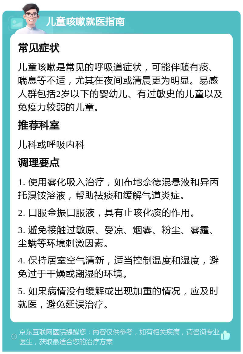 儿童咳嗽就医指南 常见症状 儿童咳嗽是常见的呼吸道症状，可能伴随有痰、喘息等不适，尤其在夜间或清晨更为明显。易感人群包括2岁以下的婴幼儿、有过敏史的儿童以及免疫力较弱的儿童。 推荐科室 儿科或呼吸内科 调理要点 1. 使用雾化吸入治疗，如布地奈德混悬液和异丙托溴铵溶液，帮助祛痰和缓解气道炎症。 2. 口服金振口服液，具有止咳化痰的作用。 3. 避免接触过敏原、受凉、烟雾、粉尘、雾霾、尘螨等环境刺激因素。 4. 保持居室空气清新，适当控制温度和湿度，避免过于干燥或潮湿的环境。 5. 如果病情没有缓解或出现加重的情况，应及时就医，避免延误治疗。